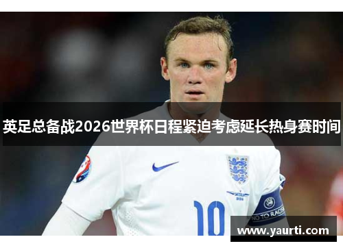 英足总备战2026世界杯日程紧迫考虑延长热身赛时间